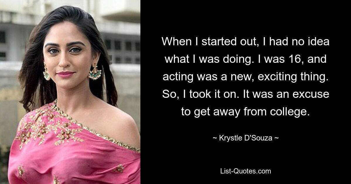 When I started out, I had no idea what I was doing. I was 16, and acting was a new, exciting thing. So, I took it on. It was an excuse to get away from college. — © Krystle D'Souza