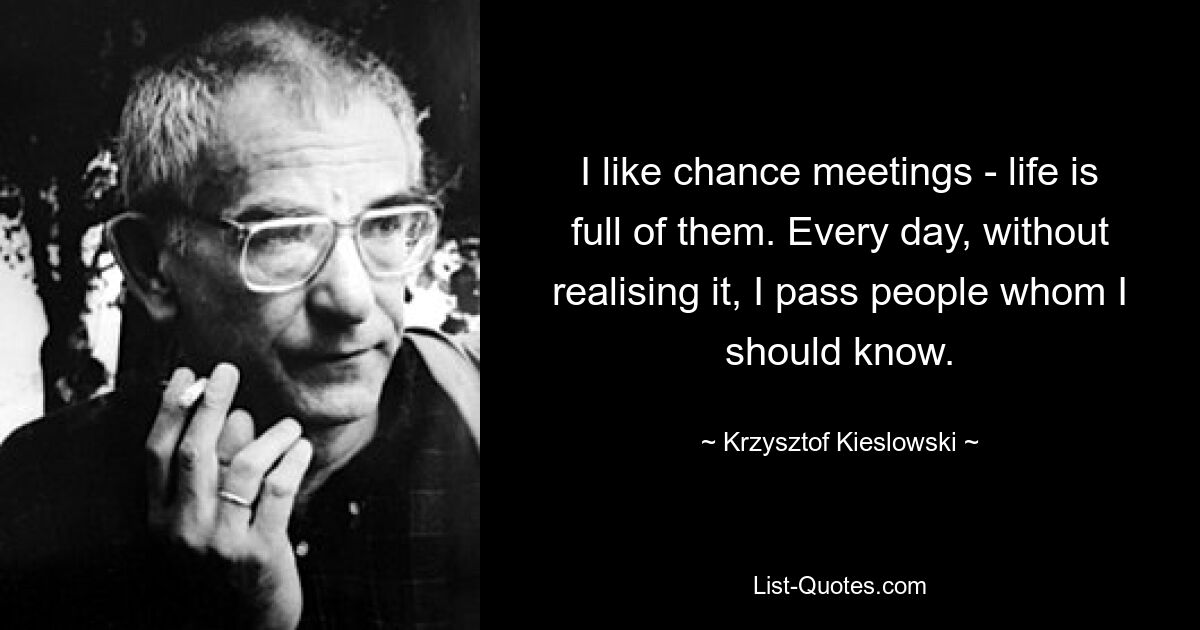 I like chance meetings - life is full of them. Every day, without realising it, I pass people whom I should know. — © Krzysztof Kieslowski