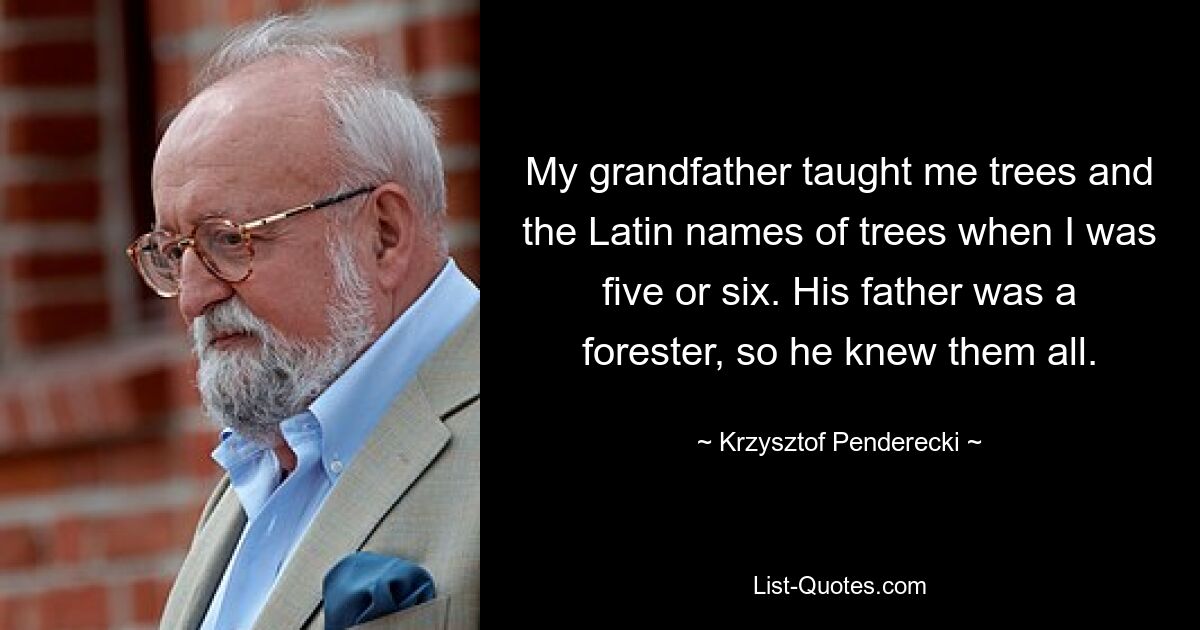 My grandfather taught me trees and the Latin names of trees when I was five or six. His father was a forester, so he knew them all. — © Krzysztof Penderecki