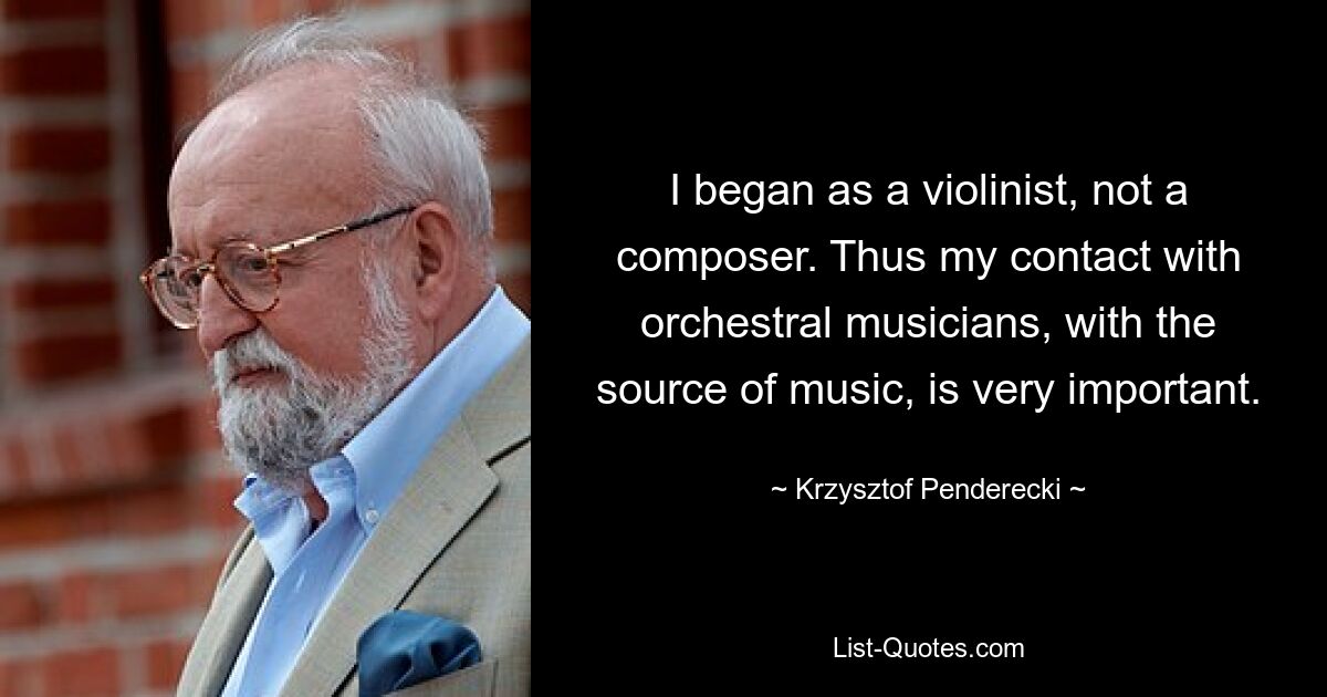 I began as a violinist, not a composer. Thus my contact with orchestral musicians, with the source of music, is very important. — © Krzysztof Penderecki