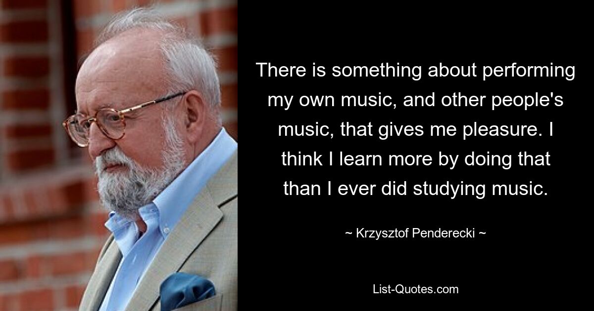 There is something about performing my own music, and other people's music, that gives me pleasure. I think I learn more by doing that than I ever did studying music. — © Krzysztof Penderecki