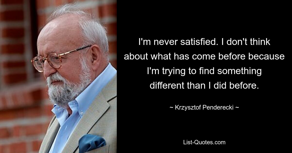 I'm never satisfied. I don't think about what has come before because I'm trying to find something different than I did before. — © Krzysztof Penderecki