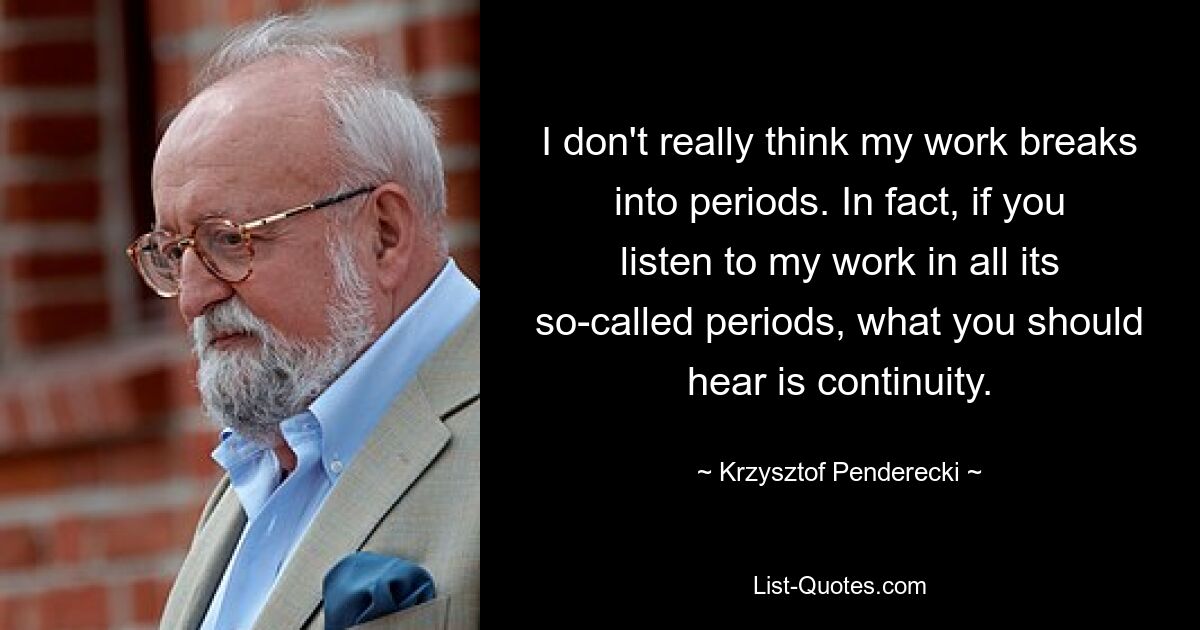 I don't really think my work breaks into periods. In fact, if you listen to my work in all its so-called periods, what you should hear is continuity. — © Krzysztof Penderecki