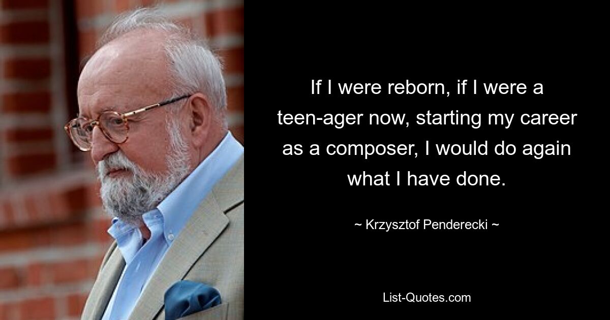 If I were reborn, if I were a teen-ager now, starting my career as a composer, I would do again what I have done. — © Krzysztof Penderecki