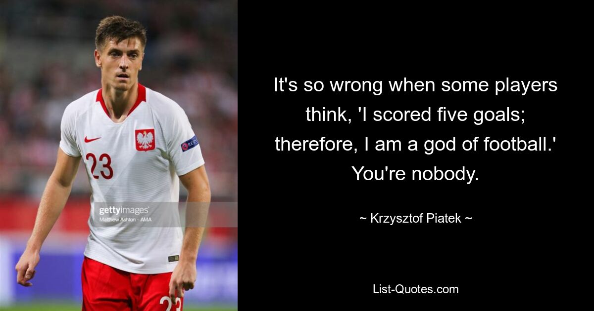 It's so wrong when some players think, 'I scored five goals; therefore, I am a god of football.' You're nobody. — © Krzysztof Piatek