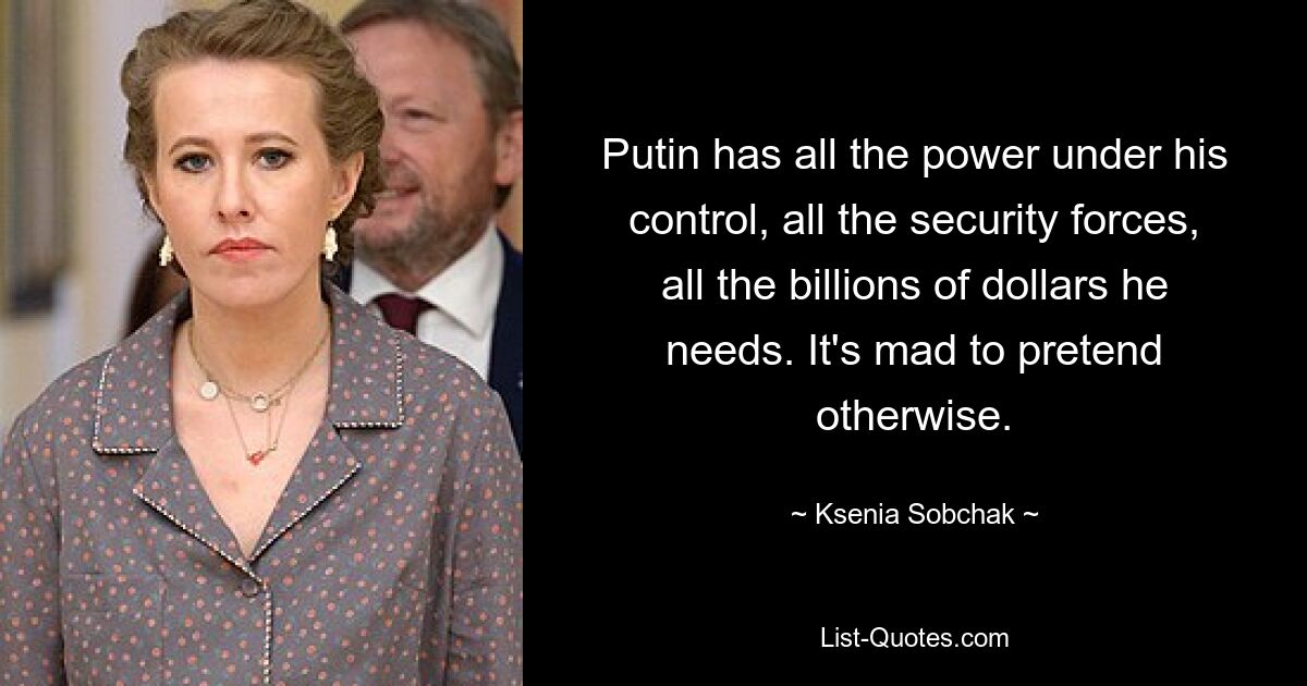 Putin has all the power under his control, all the security forces, all the billions of dollars he needs. It's mad to pretend otherwise. — © Ksenia Sobchak