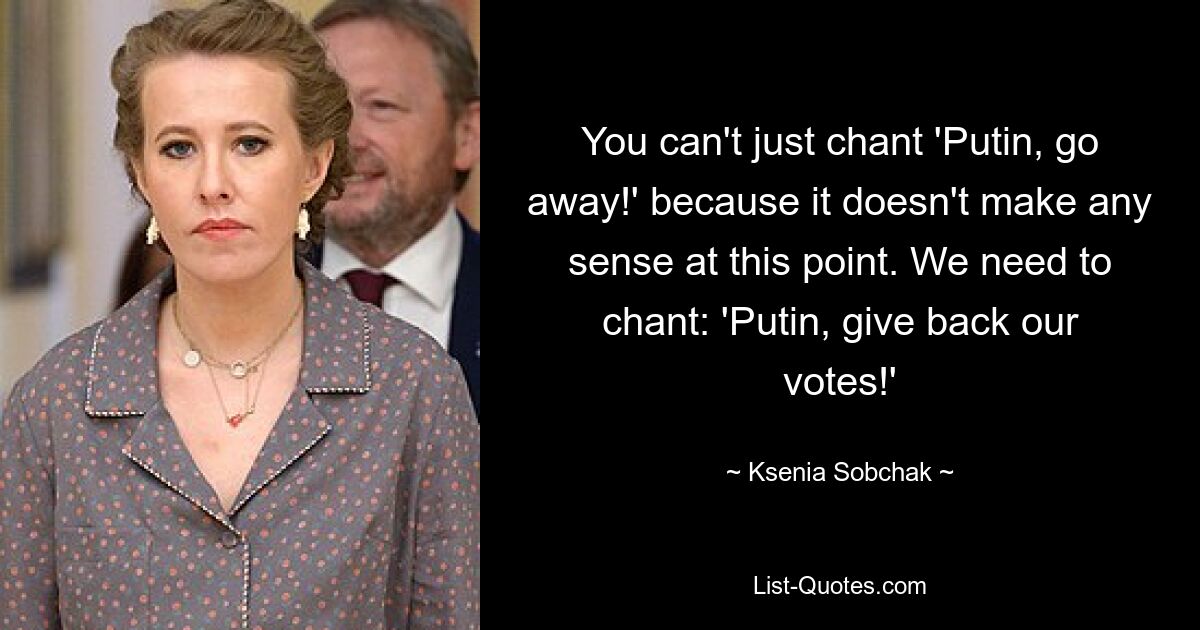 You can't just chant 'Putin, go away!' because it doesn't make any sense at this point. We need to chant: 'Putin, give back our votes!' — © Ksenia Sobchak