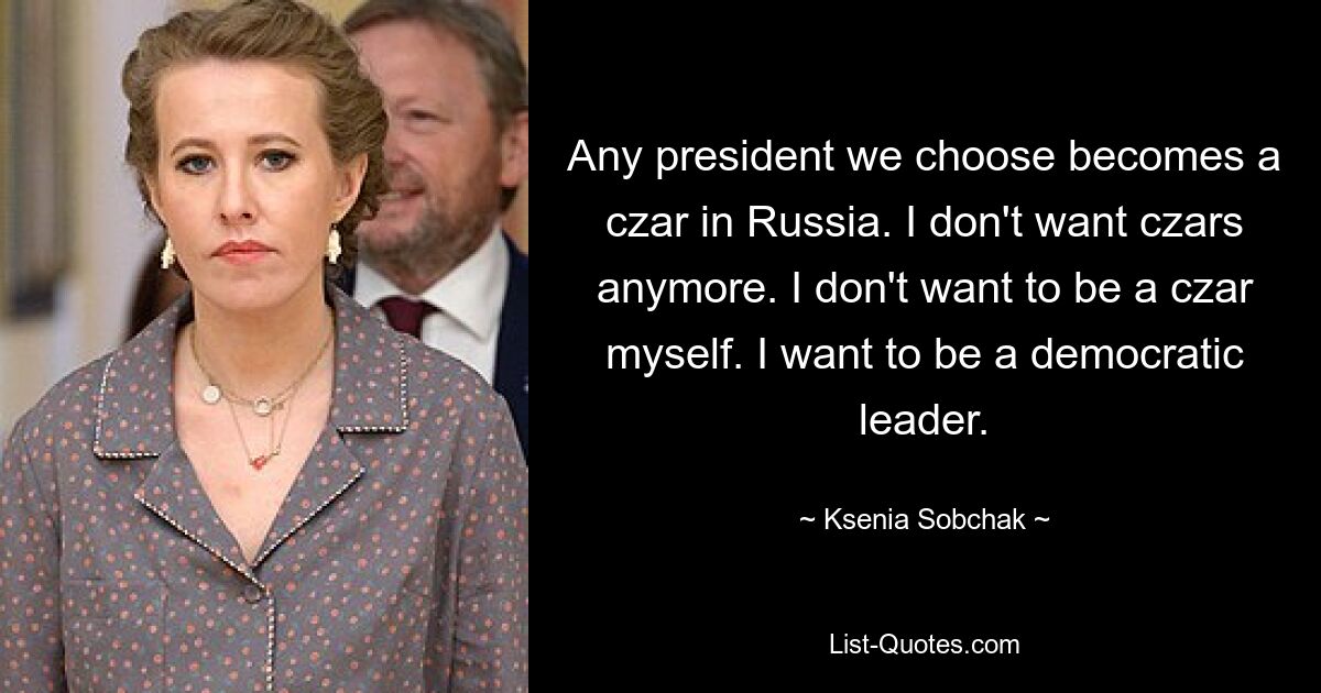 Any president we choose becomes a czar in Russia. I don't want czars anymore. I don't want to be a czar myself. I want to be a democratic leader. — © Ksenia Sobchak