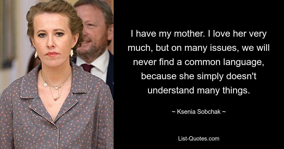 I have my mother. I love her very much, but on many issues, we will never find a common language, because she simply doesn't understand many things. — © Ksenia Sobchak