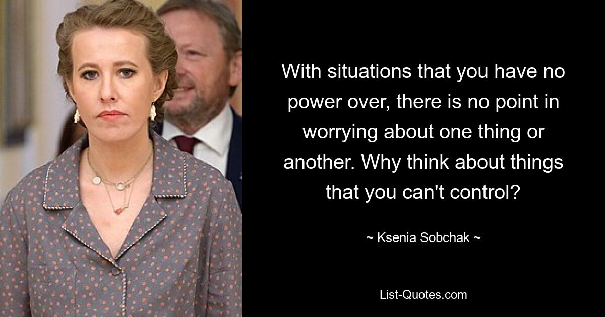 With situations that you have no power over, there is no point in worrying about one thing or another. Why think about things that you can't control? — © Ksenia Sobchak