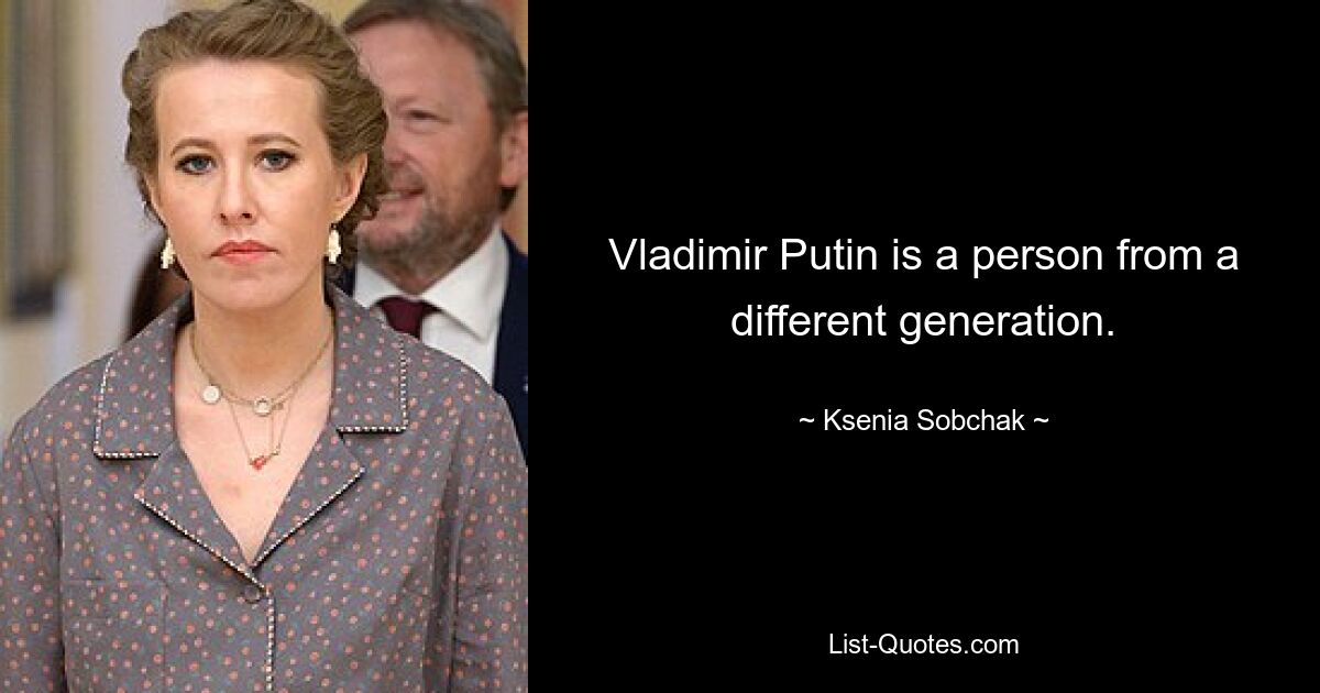 Vladimir Putin is a person from a different generation. — © Ksenia Sobchak