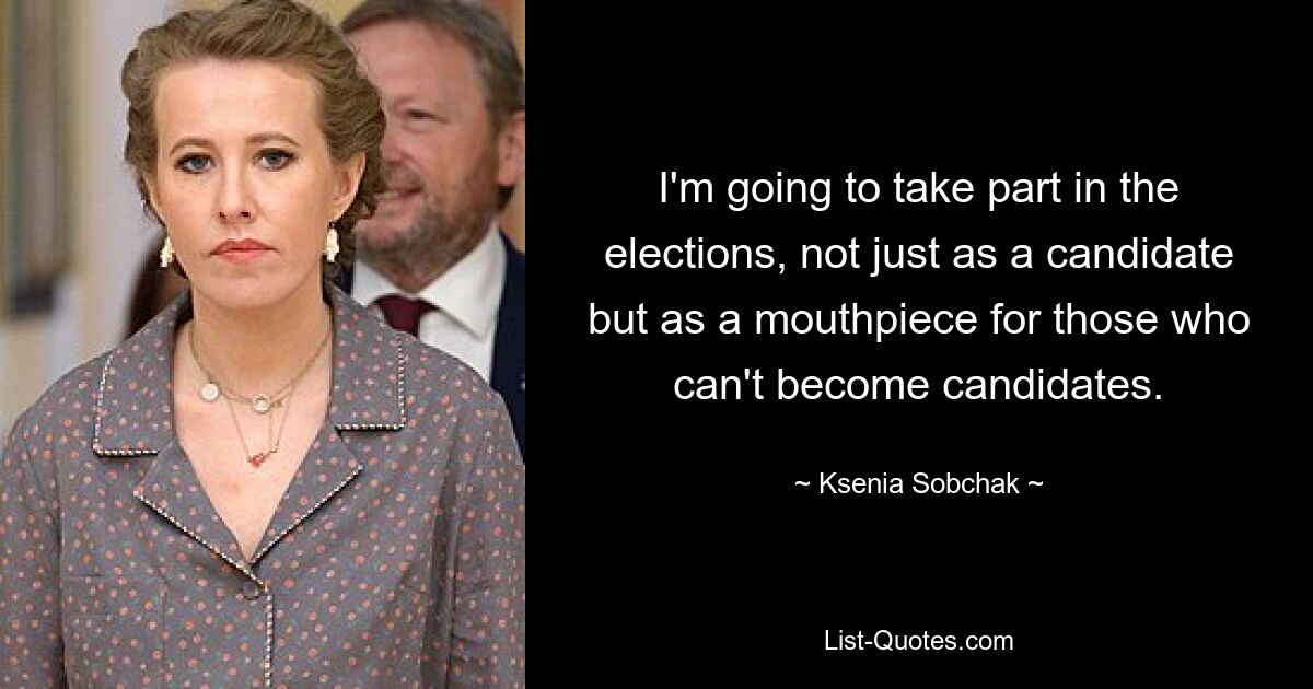 I'm going to take part in the elections, not just as a candidate but as a mouthpiece for those who can't become candidates. — © Ksenia Sobchak