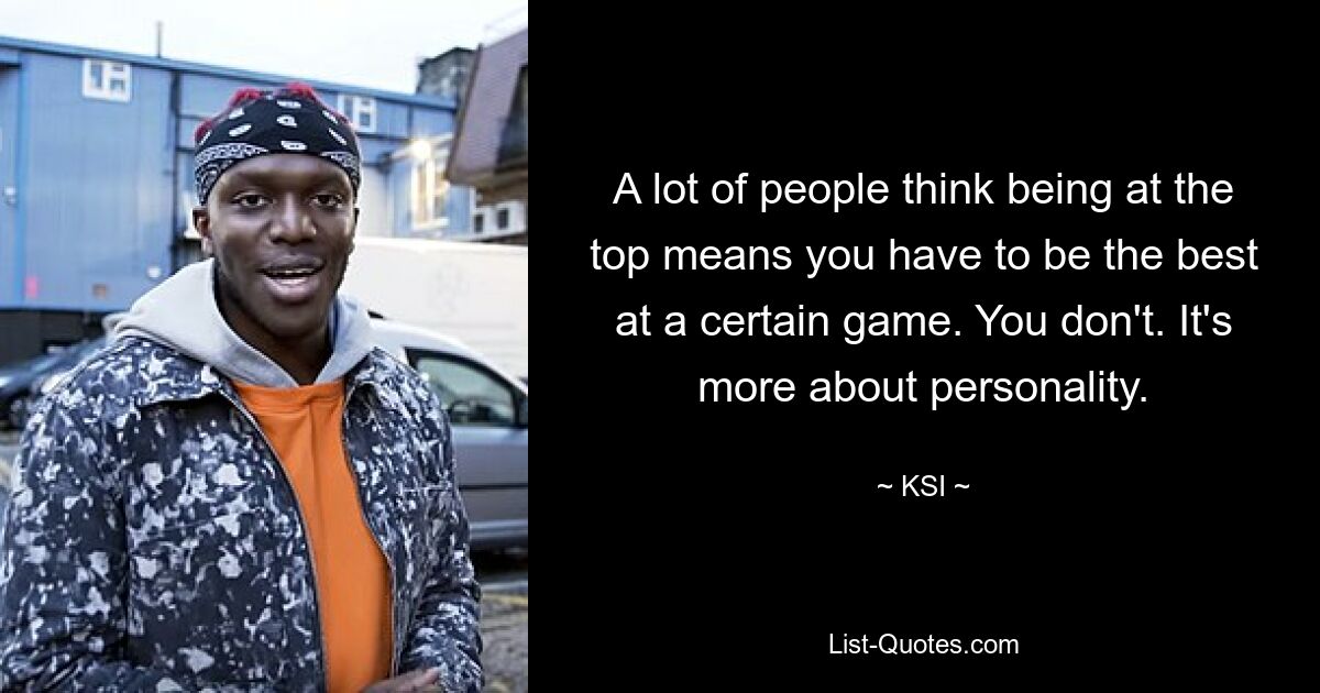 A lot of people think being at the top means you have to be the best at a certain game. You don't. It's more about personality. — © KSI