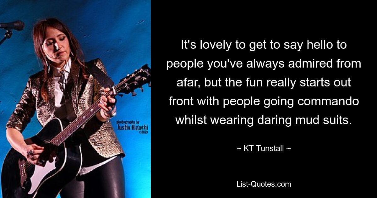 It's lovely to get to say hello to people you've always admired from afar, but the fun really starts out front with people going commando whilst wearing daring mud suits. — © KT Tunstall