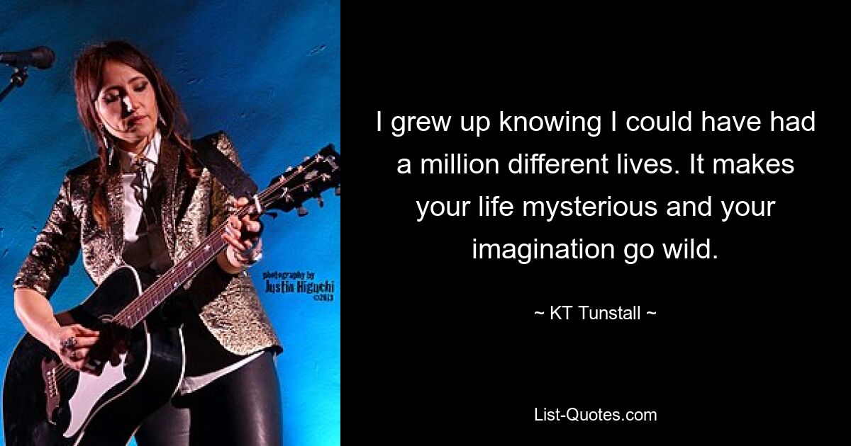 I grew up knowing I could have had a million different lives. It makes your life mysterious and your imagination go wild. — © KT Tunstall