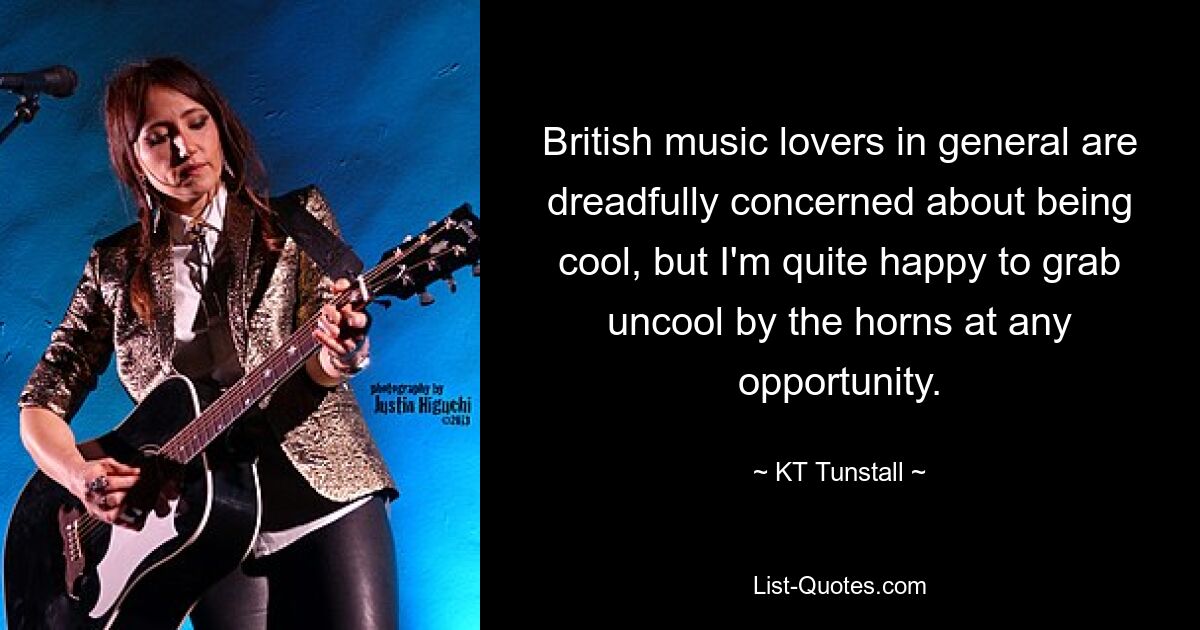 British music lovers in general are dreadfully concerned about being cool, but I'm quite happy to grab uncool by the horns at any opportunity. — © KT Tunstall