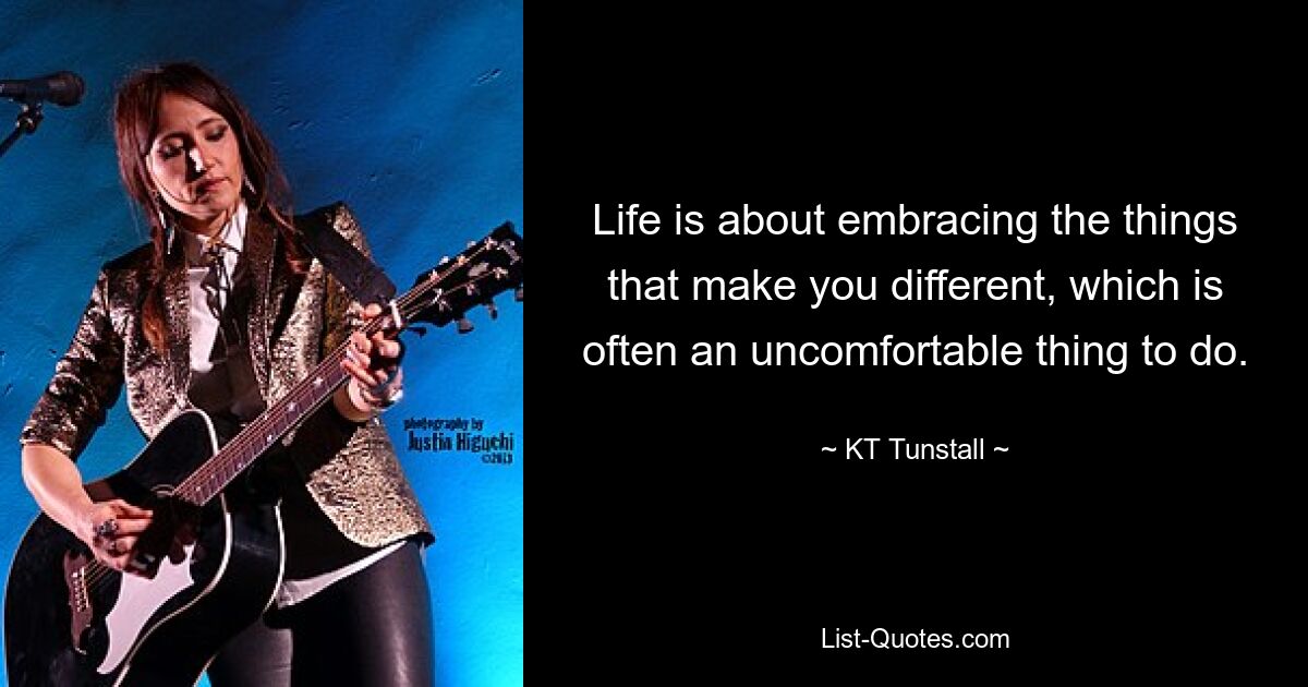 Life is about embracing the things that make you different, which is often an uncomfortable thing to do. — © KT Tunstall