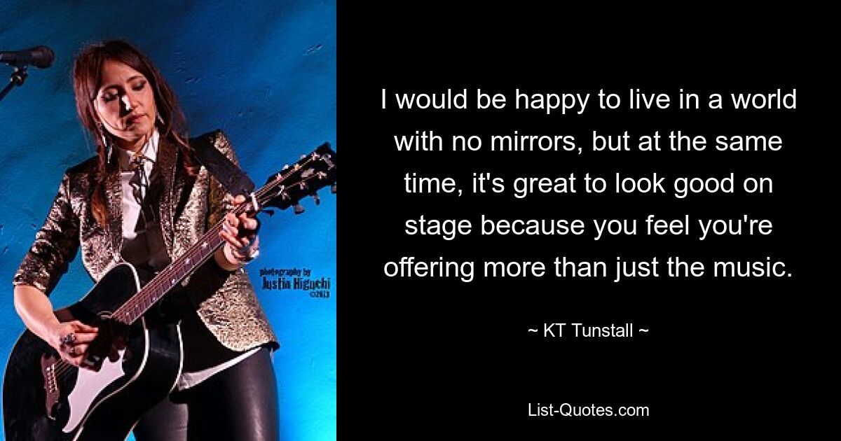 I would be happy to live in a world with no mirrors, but at the same time, it's great to look good on stage because you feel you're offering more than just the music. — © KT Tunstall