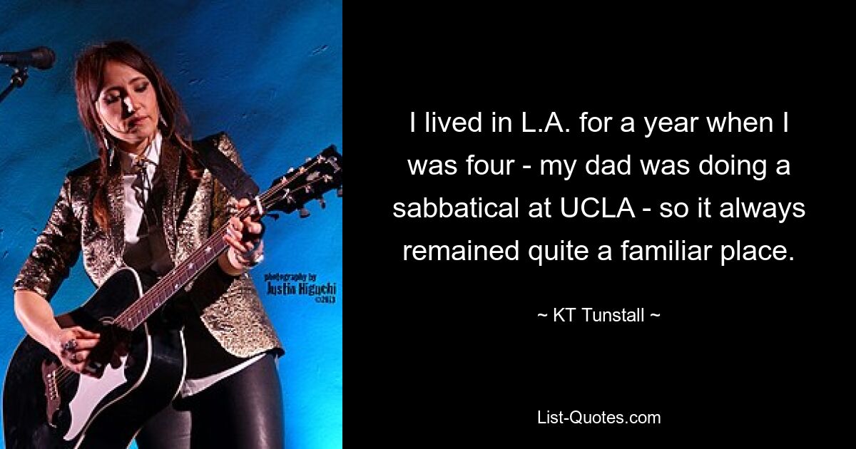 I lived in L.A. for a year when I was four - my dad was doing a sabbatical at UCLA - so it always remained quite a familiar place. — © KT Tunstall