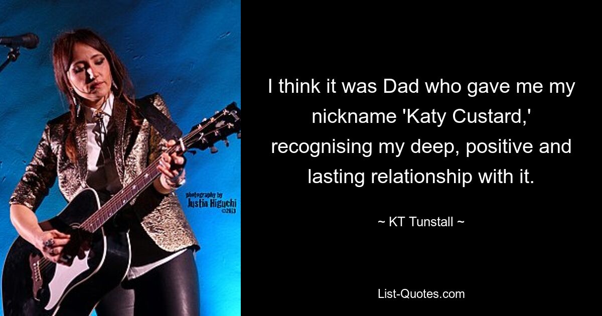 I think it was Dad who gave me my nickname 'Katy Custard,' recognising my deep, positive and lasting relationship with it. — © KT Tunstall