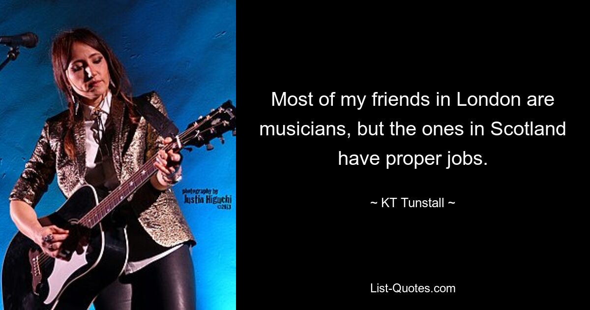 Most of my friends in London are musicians, but the ones in Scotland have proper jobs. — © KT Tunstall