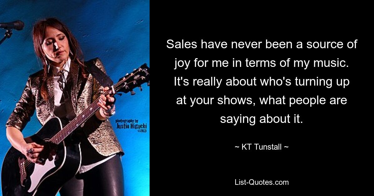 Sales have never been a source of joy for me in terms of my music. It's really about who's turning up at your shows, what people are saying about it. — © KT Tunstall