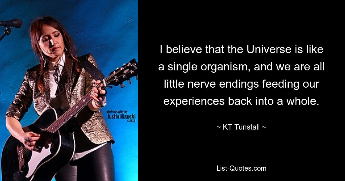 I believe that the Universe is like a single organism, and we are all little nerve endings feeding our experiences back into a whole. — © KT Tunstall