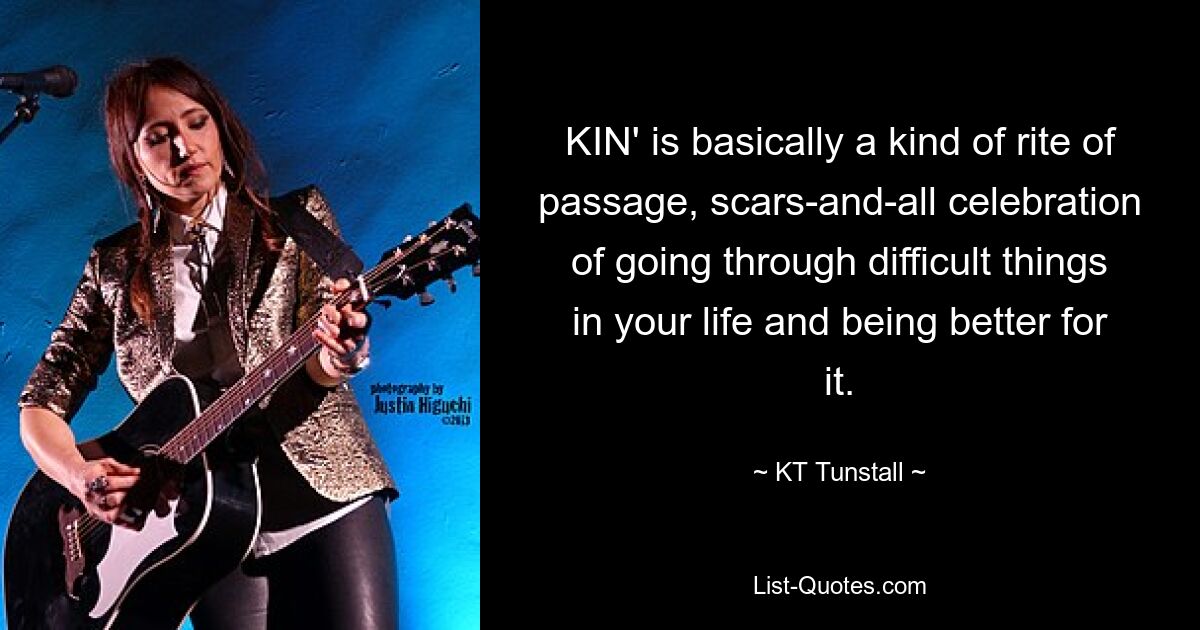 KIN' is basically a kind of rite of passage, scars-and-all celebration of going through difficult things in your life and being better for it. — © KT Tunstall