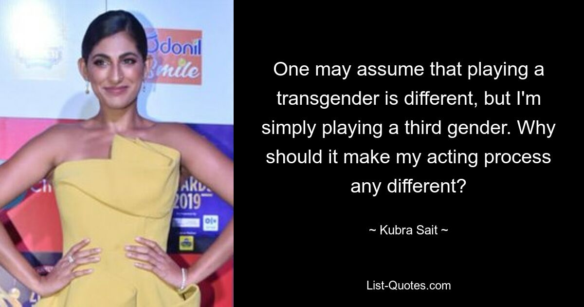 One may assume that playing a transgender is different, but I'm simply playing a third gender. Why should it make my acting process any different? — © Kubra Sait