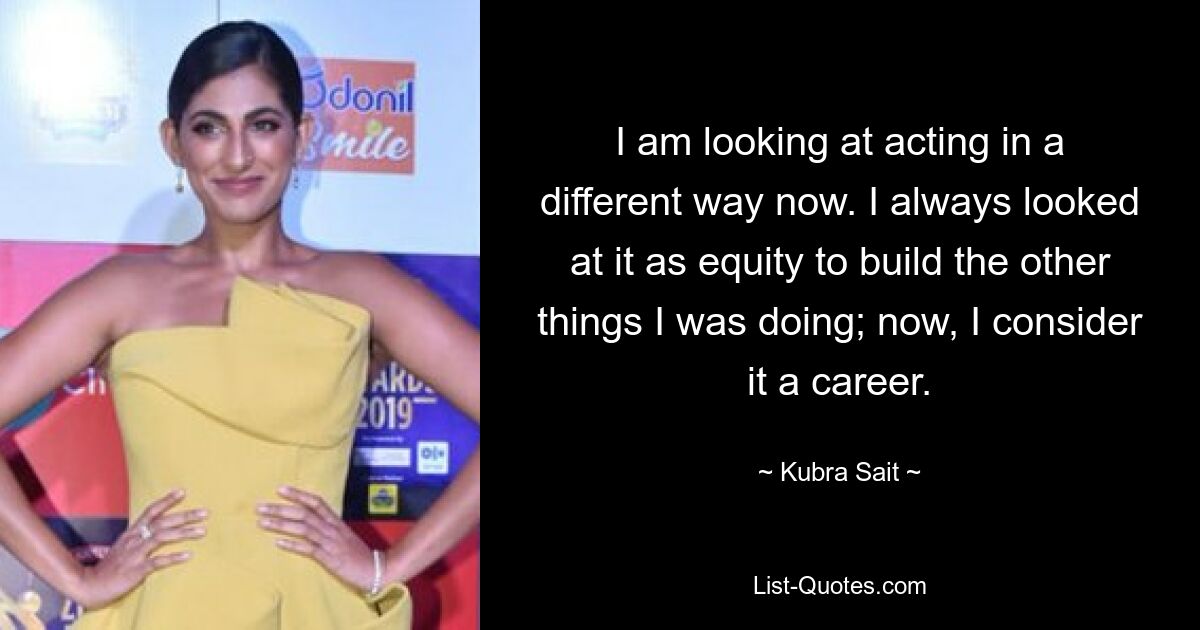 I am looking at acting in a different way now. I always looked at it as equity to build the other things I was doing; now, I consider it a career. — © Kubra Sait