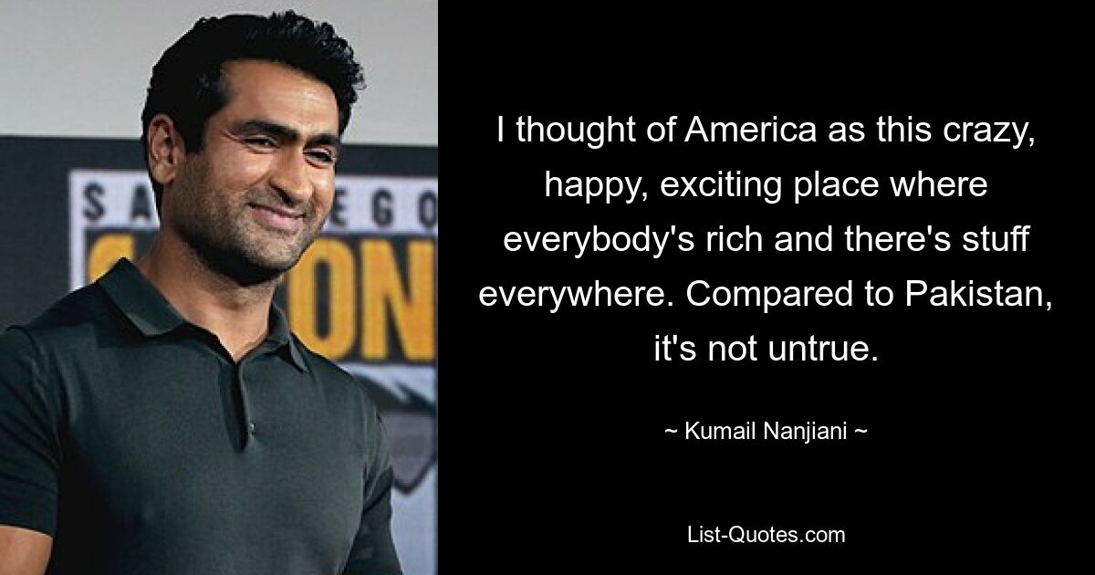 I thought of America as this crazy, happy, exciting place where everybody's rich and there's stuff everywhere. Compared to Pakistan, it's not untrue. — © Kumail Nanjiani