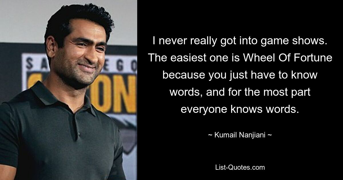 I never really got into game shows. The easiest one is Wheel Of Fortune because you just have to know words, and for the most part everyone knows words. — © Kumail Nanjiani