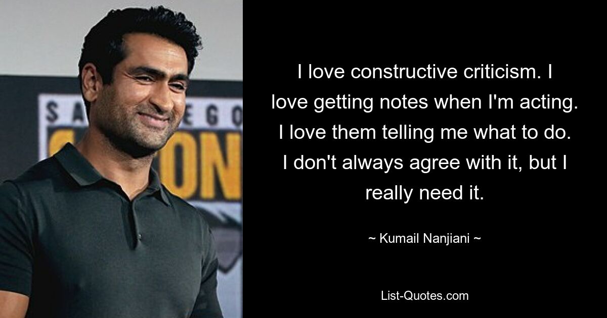 I love constructive criticism. I love getting notes when I'm acting. I love them telling me what to do. I don't always agree with it, but I really need it. — © Kumail Nanjiani