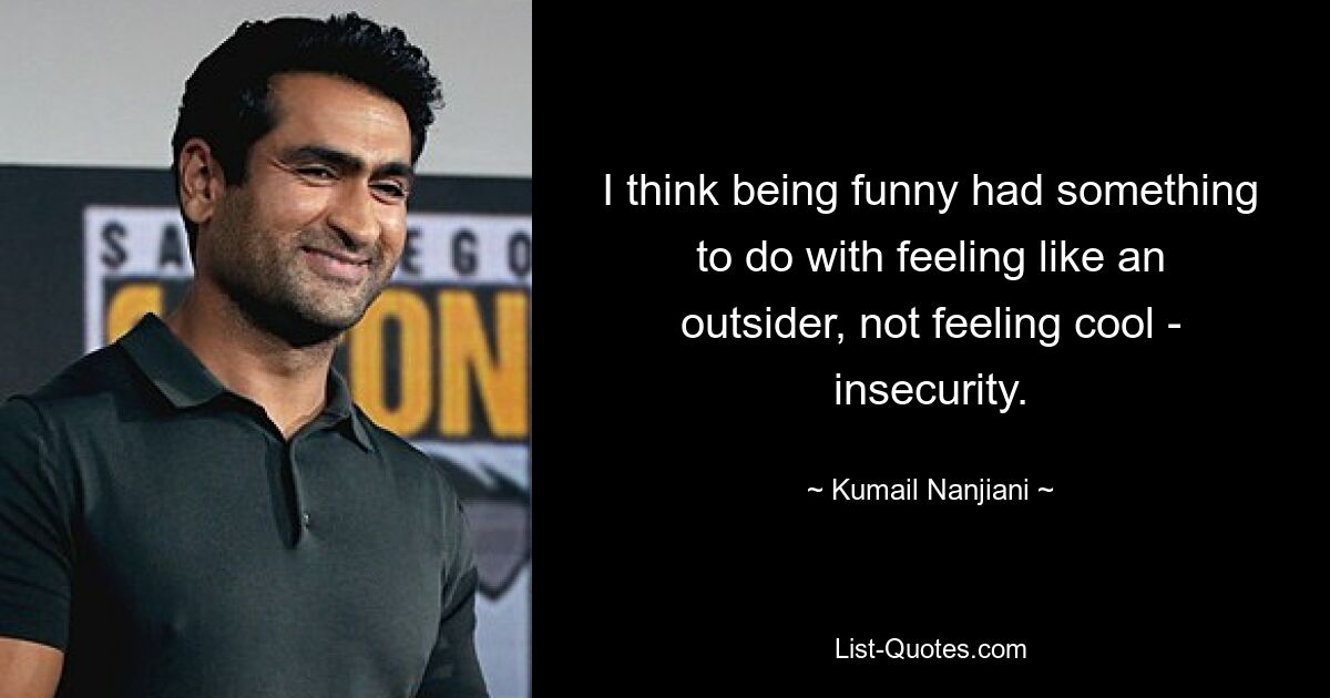 I think being funny had something to do with feeling like an outsider, not feeling cool - insecurity. — © Kumail Nanjiani