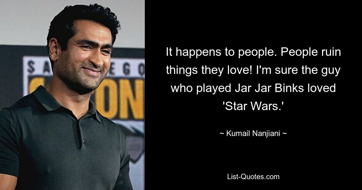 It happens to people. People ruin things they love! I'm sure the guy who played Jar Jar Binks loved 'Star Wars.' — © Kumail Nanjiani