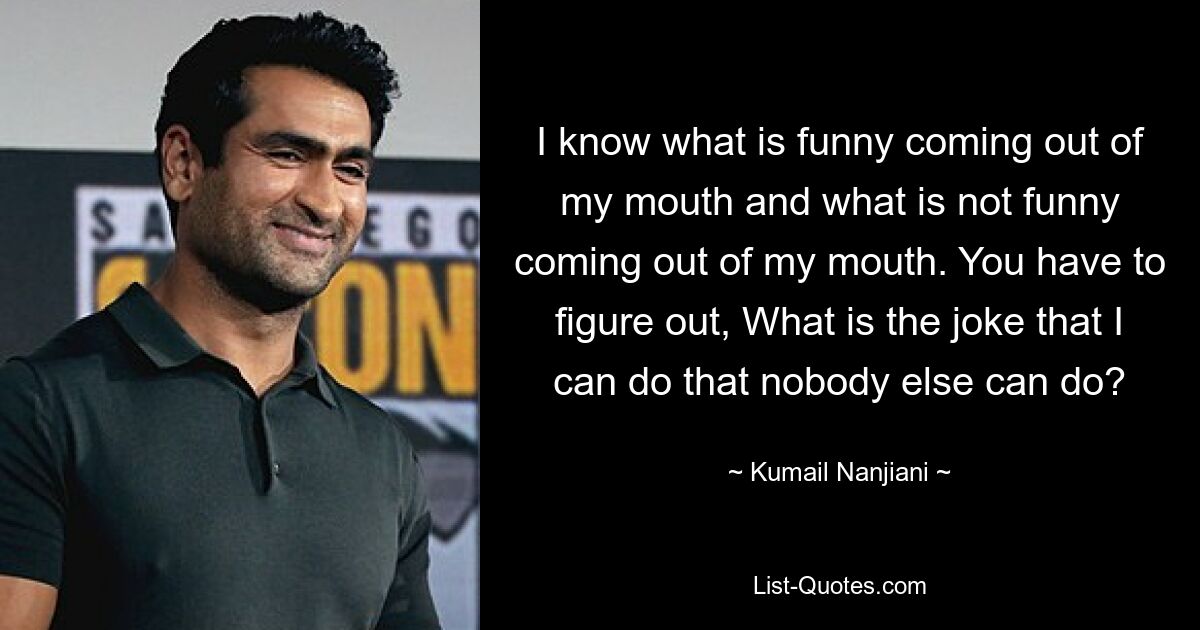 I know what is funny coming out of my mouth and what is not funny coming out of my mouth. You have to figure out, What is the joke that I can do that nobody else can do? — © Kumail Nanjiani