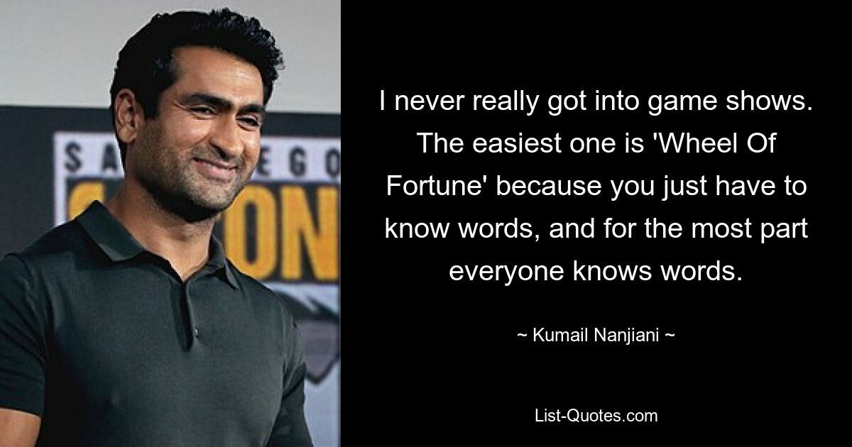 I never really got into game shows. The easiest one is 'Wheel Of Fortune' because you just have to know words, and for the most part everyone knows words. — © Kumail Nanjiani