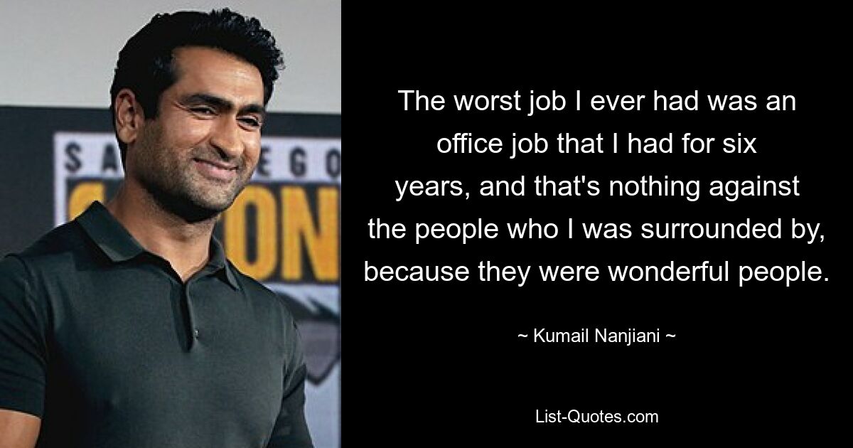 The worst job I ever had was an office job that I had for six years, and that's nothing against the people who I was surrounded by, because they were wonderful people. — © Kumail Nanjiani