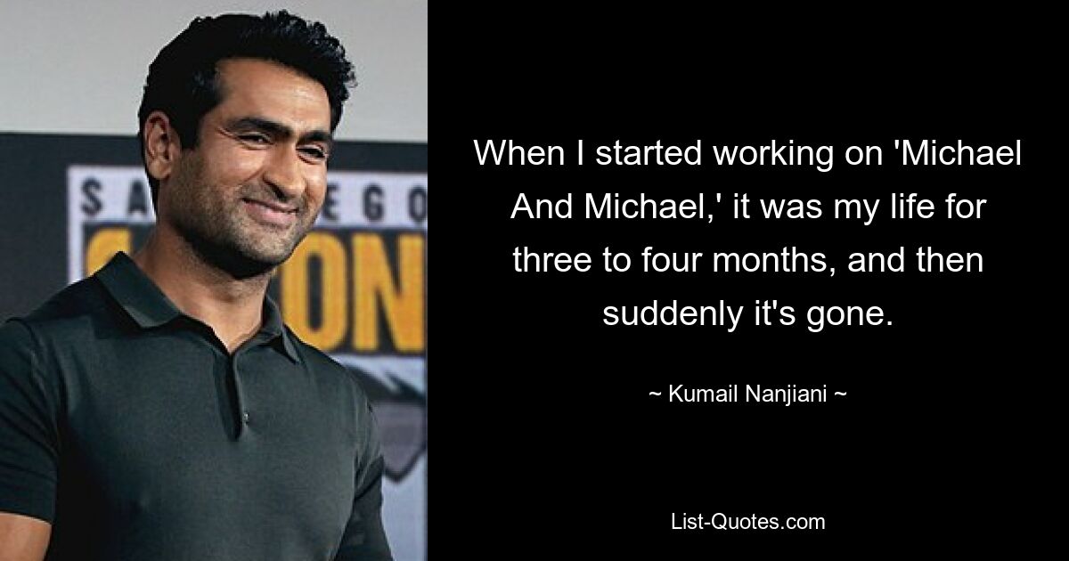 When I started working on 'Michael And Michael,' it was my life for three to four months, and then suddenly it's gone. — © Kumail Nanjiani