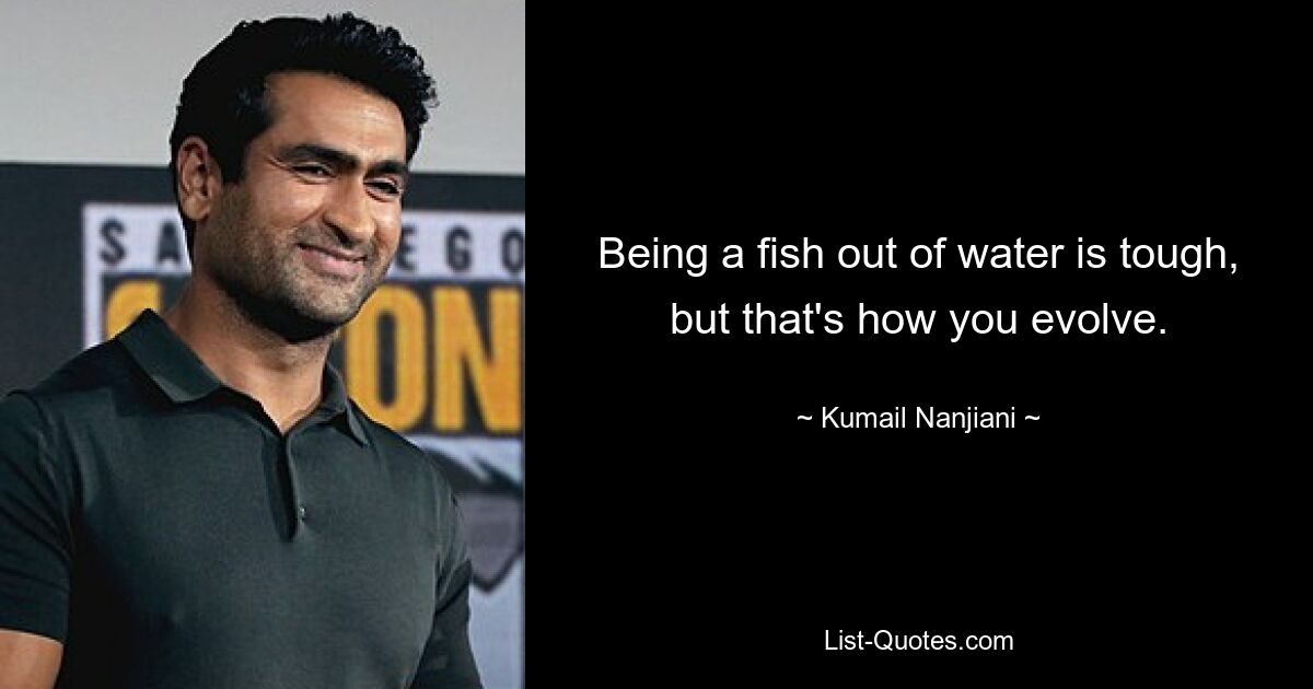 Being a fish out of water is tough, but that's how you evolve. — © Kumail Nanjiani