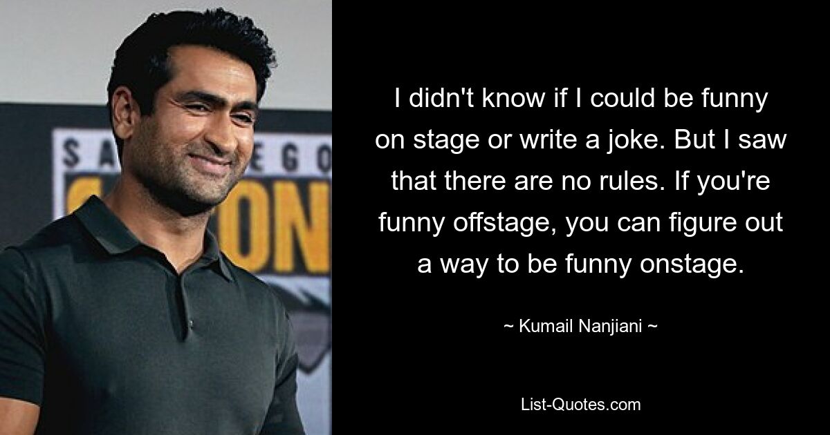 I didn't know if I could be funny on stage or write a joke. But I saw that there are no rules. If you're funny offstage, you can figure out a way to be funny onstage. — © Kumail Nanjiani