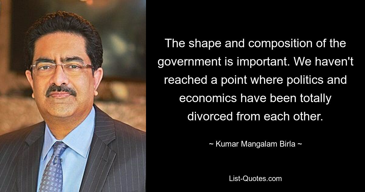 The shape and composition of the government is important. We haven't reached a point where politics and economics have been totally divorced from each other. — © Kumar Mangalam Birla