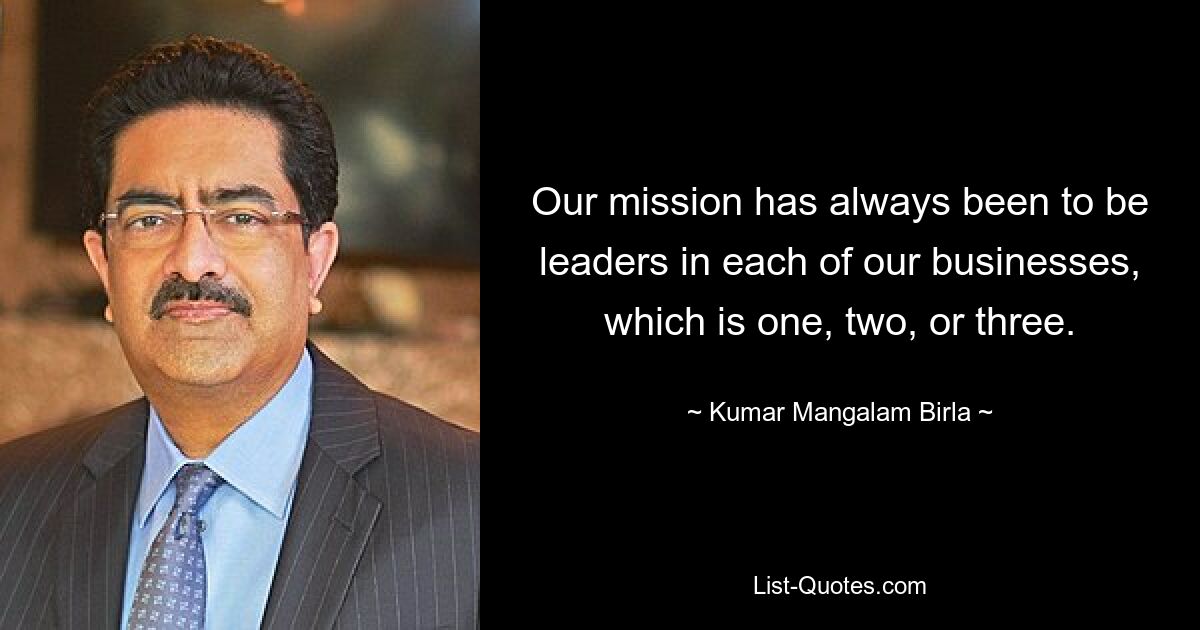 Our mission has always been to be leaders in each of our businesses, which is one, two, or three. — © Kumar Mangalam Birla