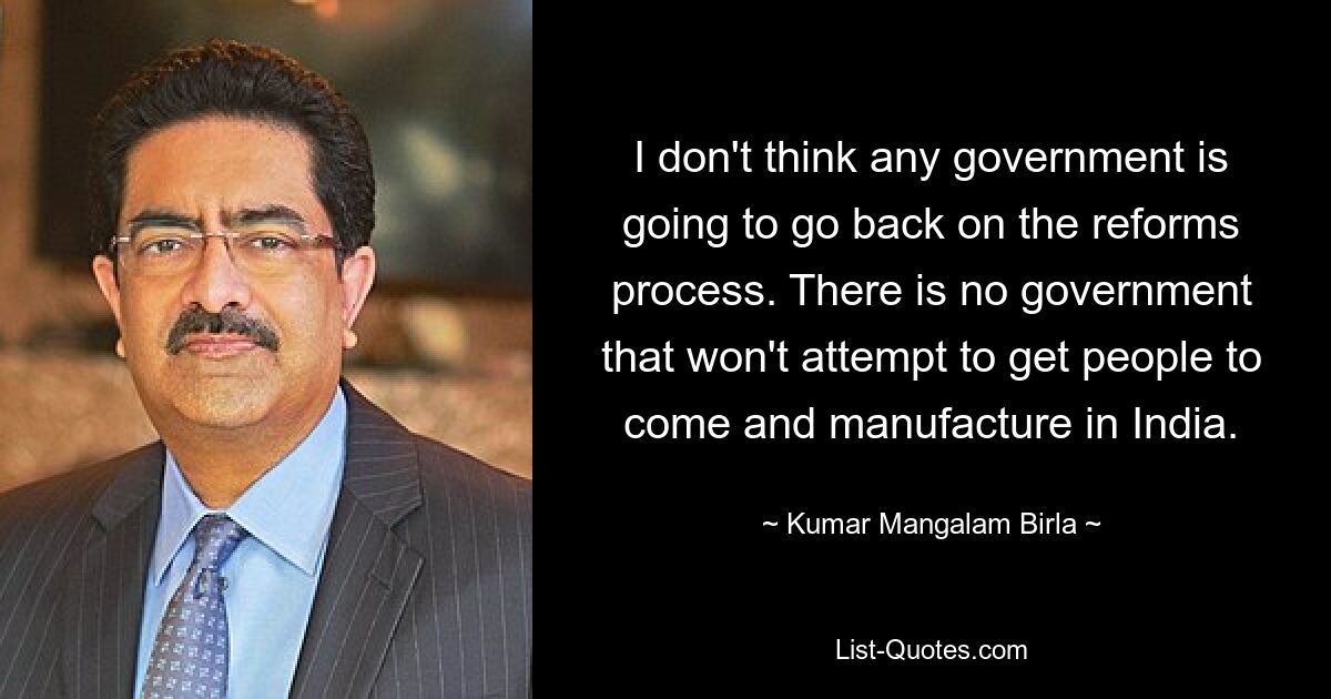 I don't think any government is going to go back on the reforms process. There is no government that won't attempt to get people to come and manufacture in India. — © Kumar Mangalam Birla