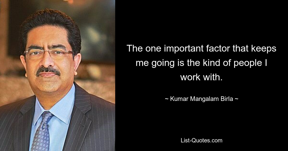 The one important factor that keeps me going is the kind of people I work with. — © Kumar Mangalam Birla