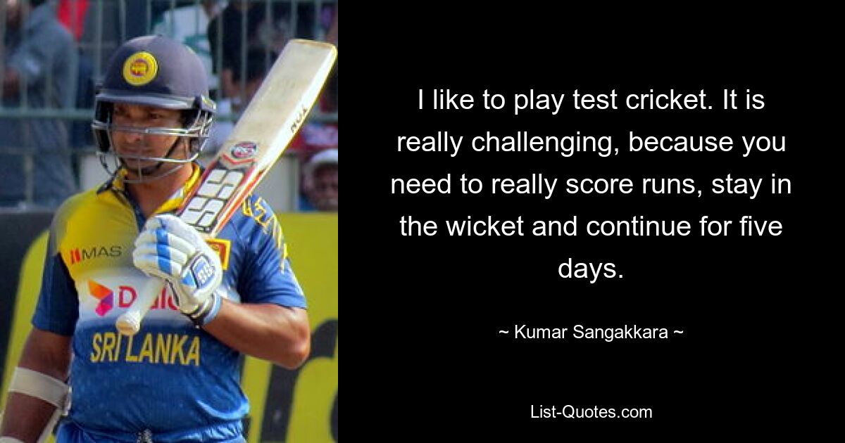 I like to play test cricket. It is really challenging, because you need to really score runs, stay in the wicket and continue for five days. — © Kumar Sangakkara