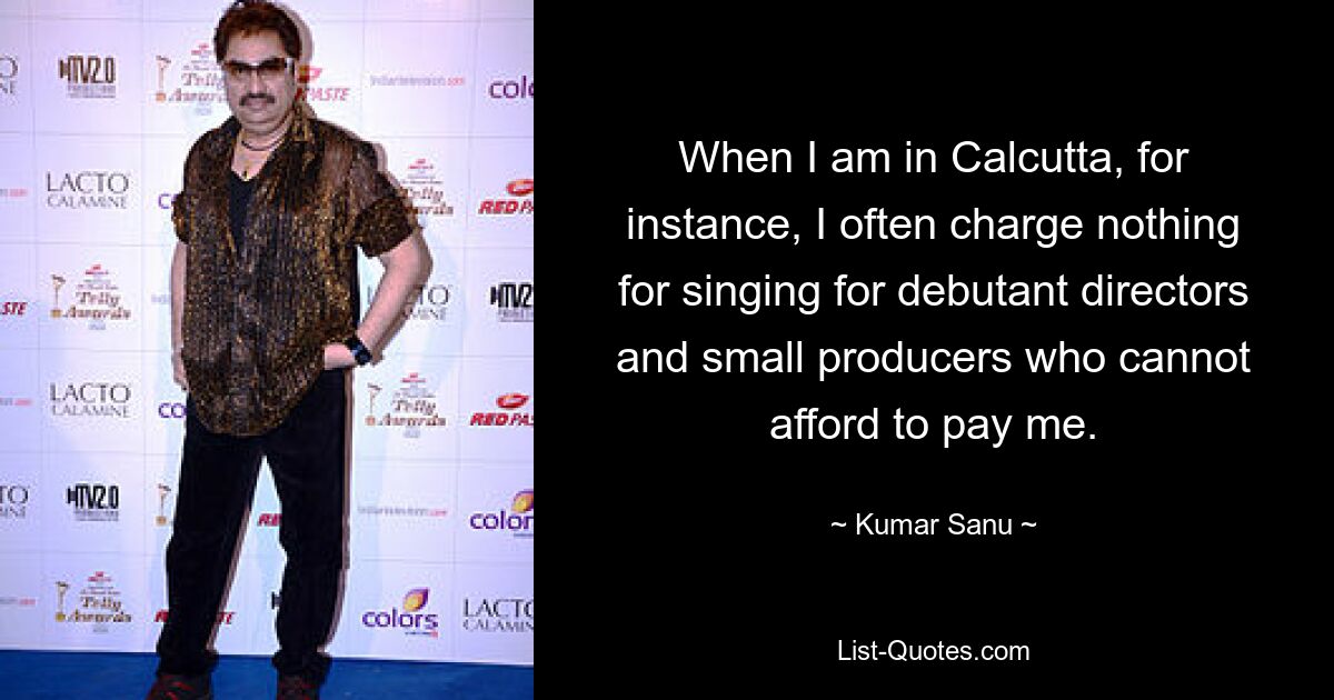 When I am in Calcutta, for instance, I often charge nothing for singing for debutant directors and small producers who cannot afford to pay me. — © Kumar Sanu