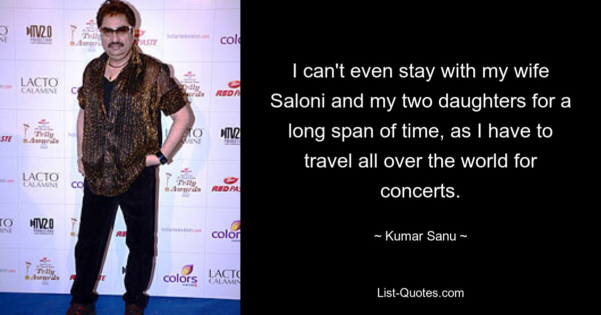 I can't even stay with my wife Saloni and my two daughters for a long span of time, as I have to travel all over the world for concerts. — © Kumar Sanu