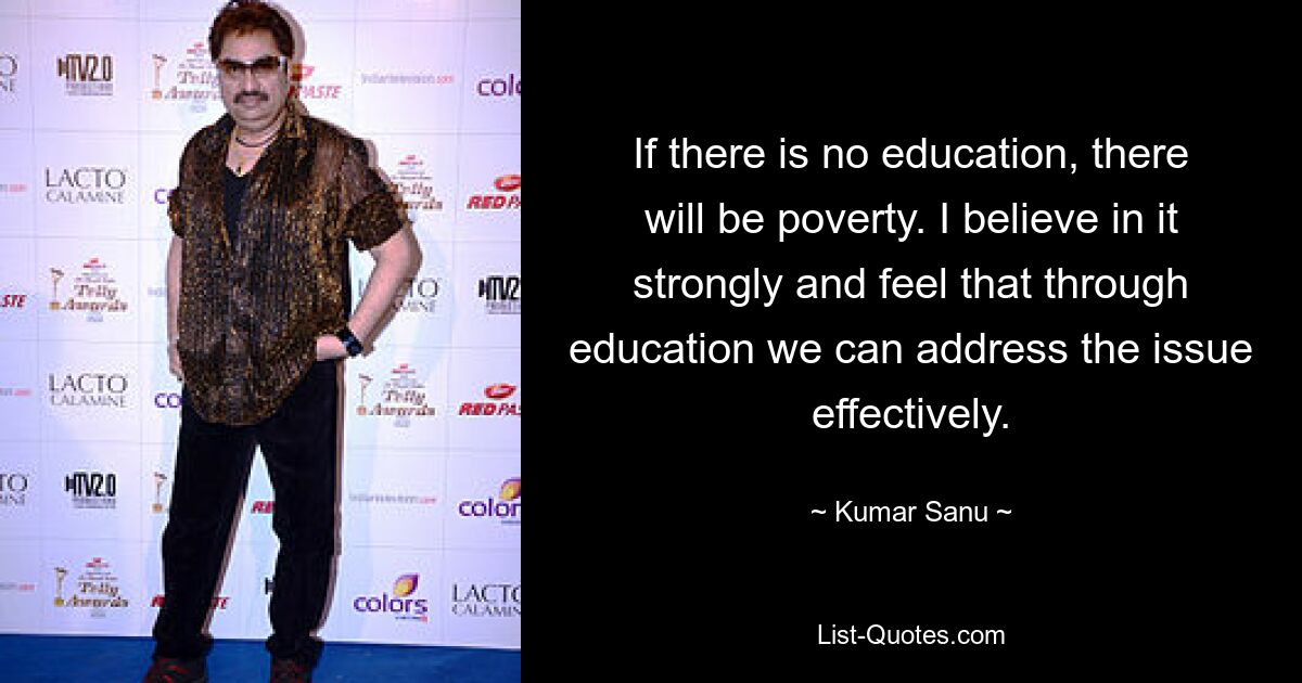 If there is no education, there will be poverty. I believe in it strongly and feel that through education we can address the issue effectively. — © Kumar Sanu