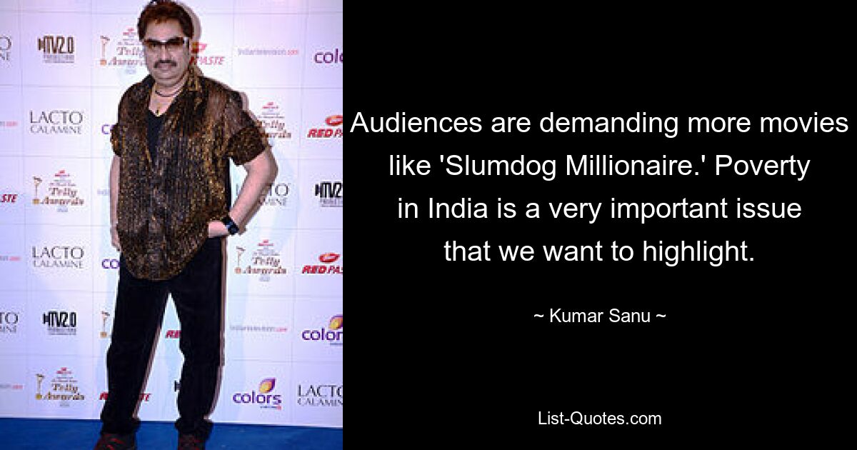 Audiences are demanding more movies like 'Slumdog Millionaire.' Poverty in India is a very important issue that we want to highlight. — © Kumar Sanu